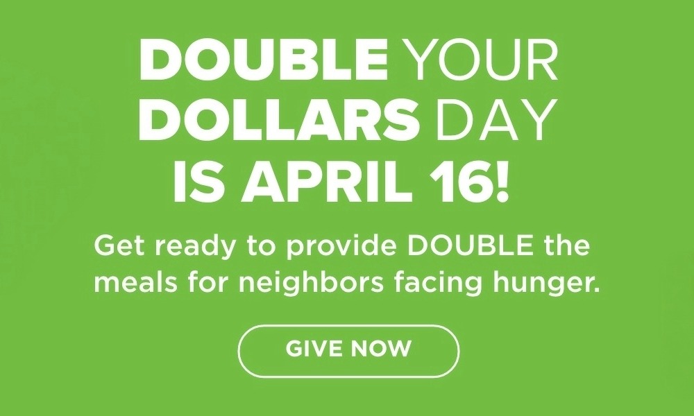 DOUBLE YOUR DOLLARS DAY IS APRIL 16! Get ready to provide DOUBLE the meals for neighbors facing hunger. GIVE NOW